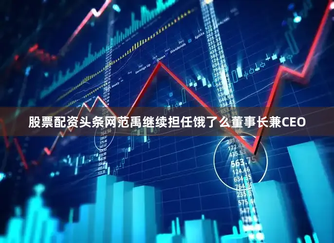 股票配资头条网范禹继续担任饿了么董事长兼CEO