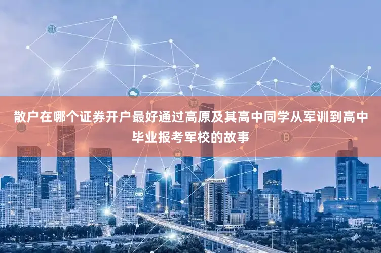 散户在哪个证券开户最好通过高原及其高中同学从军训到高中毕业报考军校的故事