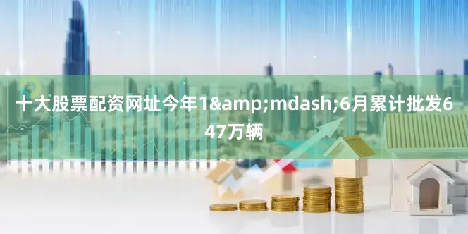 十大股票配资网址今年1&mdash;6月累计批发647万辆