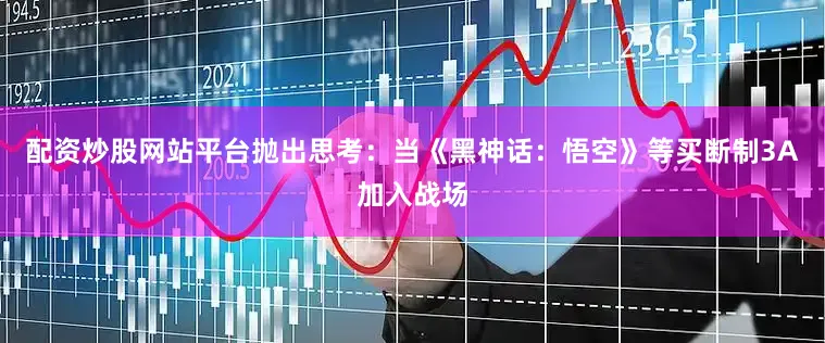 配资炒股网站平台抛出思考：当《黑神话：悟空》等买断制3A加入战场